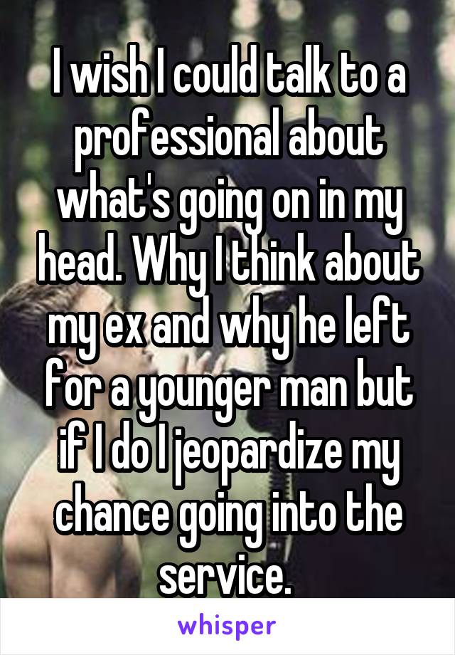 I wish I could talk to a professional about what's going on in my head. Why I think about my ex and why he left for a younger man but if I do I jeopardize my chance going into the service. 