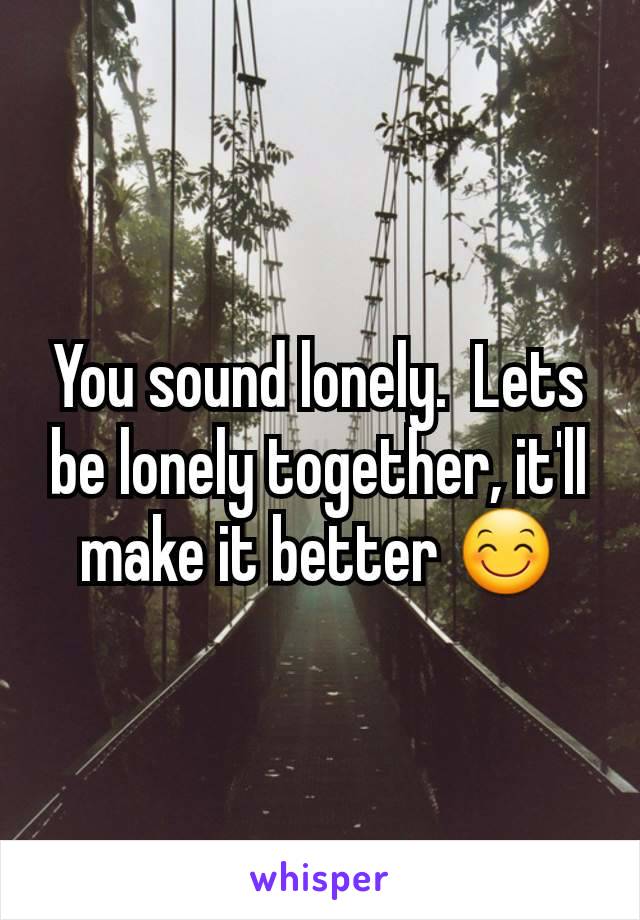 You sound lonely.  Lets be lonely together, it'll make it better 😊