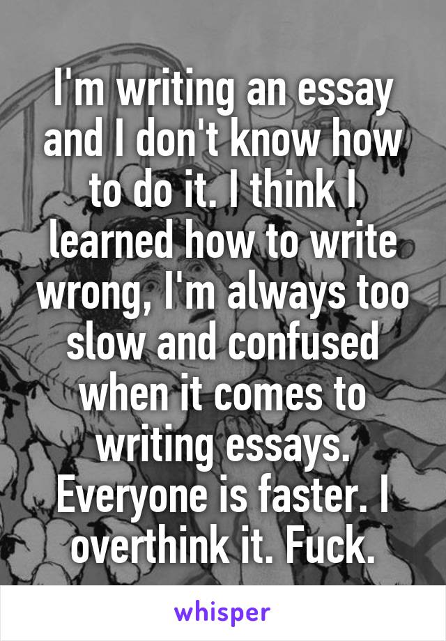 I'm writing an essay and I don't know how to do it. I think I learned how to write wrong, I'm always too slow and confused when it comes to writing essays. Everyone is faster. I overthink it. Fuck.