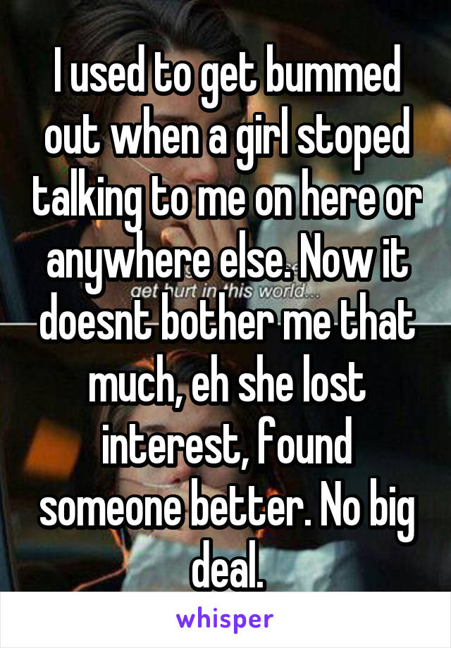 I used to get bummed out when a girl stoped talking to me on here or anywhere else. Now it doesnt bother me that much, eh she lost interest, found someone better. No big deal.