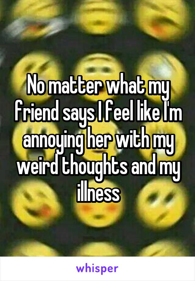 No matter what my friend says I feel like I'm annoying her with my weird thoughts and my illness