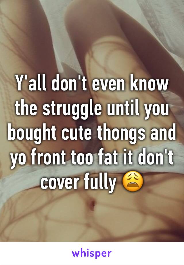 Y'all don't even know the struggle until you bought cute thongs and yo front too fat it don't cover fully 😩