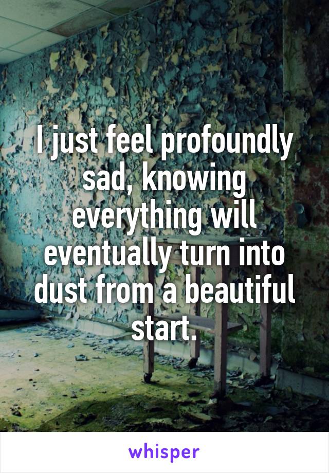 I just feel profoundly sad, knowing everything will eventually turn into dust from a beautiful start.