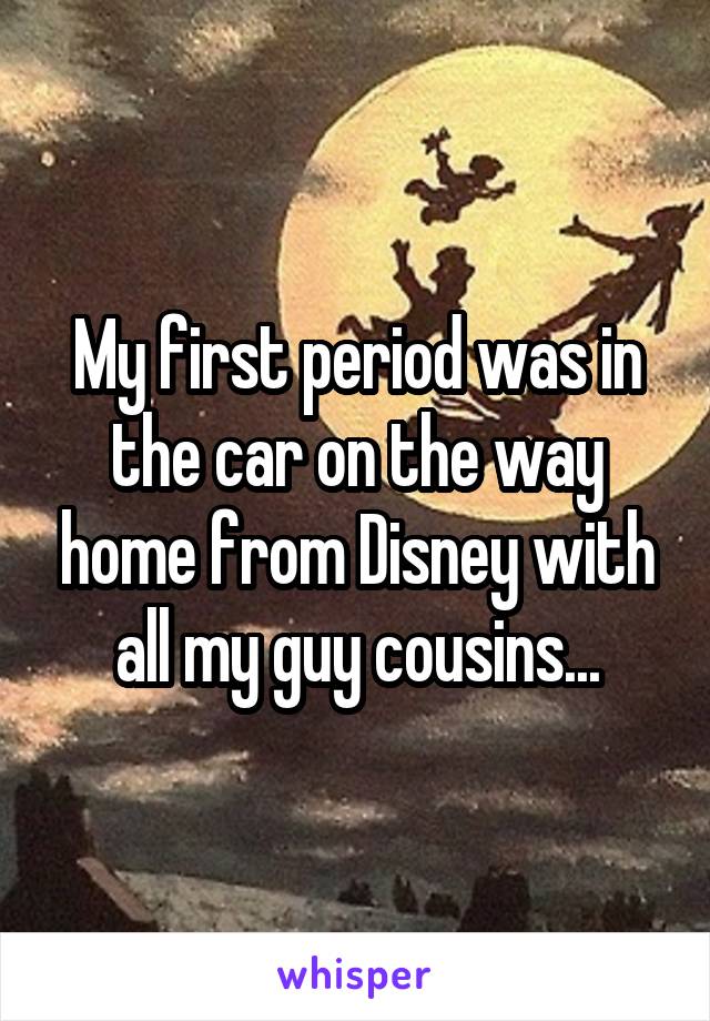 My first period was in the car on the way home from Disney with all my guy cousins...