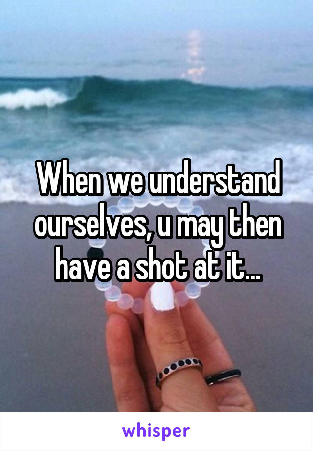 When we understand ourselves, u may then have a shot at it...