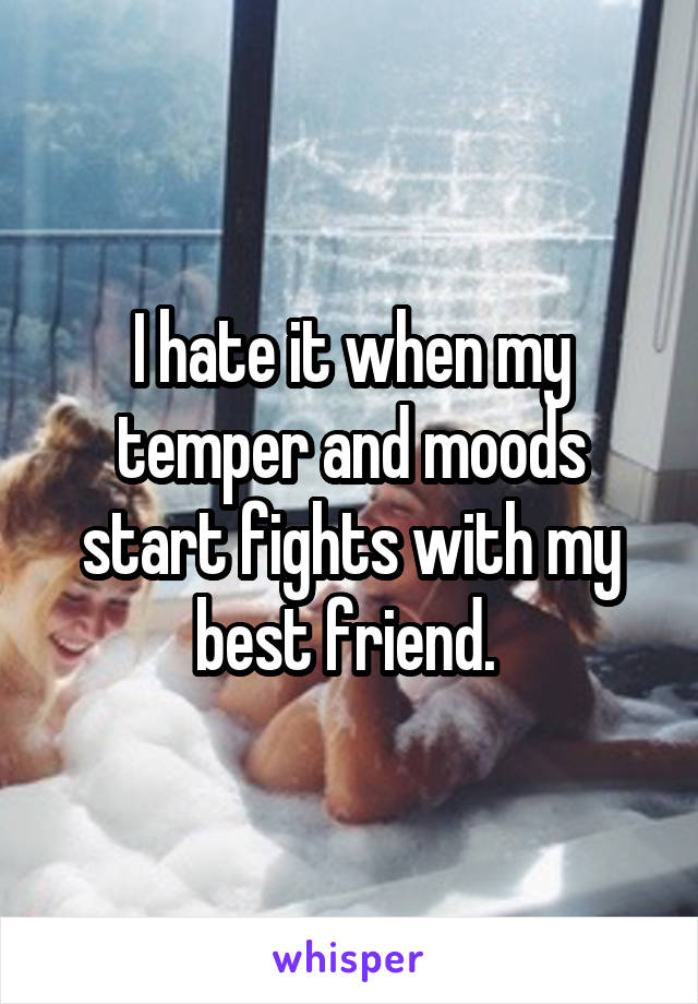I hate it when my temper and moods start fights with my best friend. 