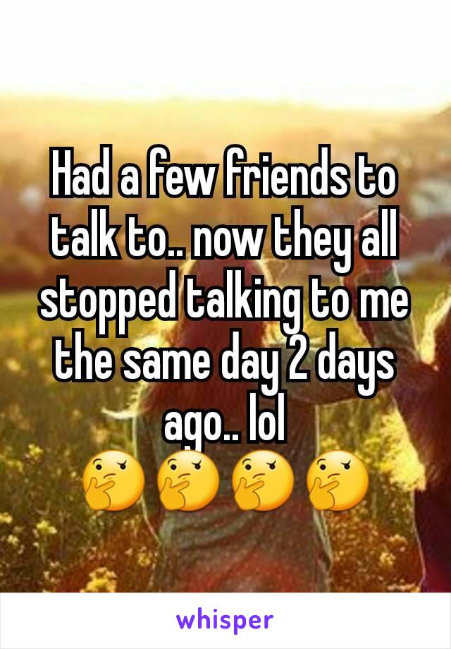 Had a few friends to talk to.. now they all stopped talking to me the same day 2 days ago.. lol 🤔🤔🤔🤔