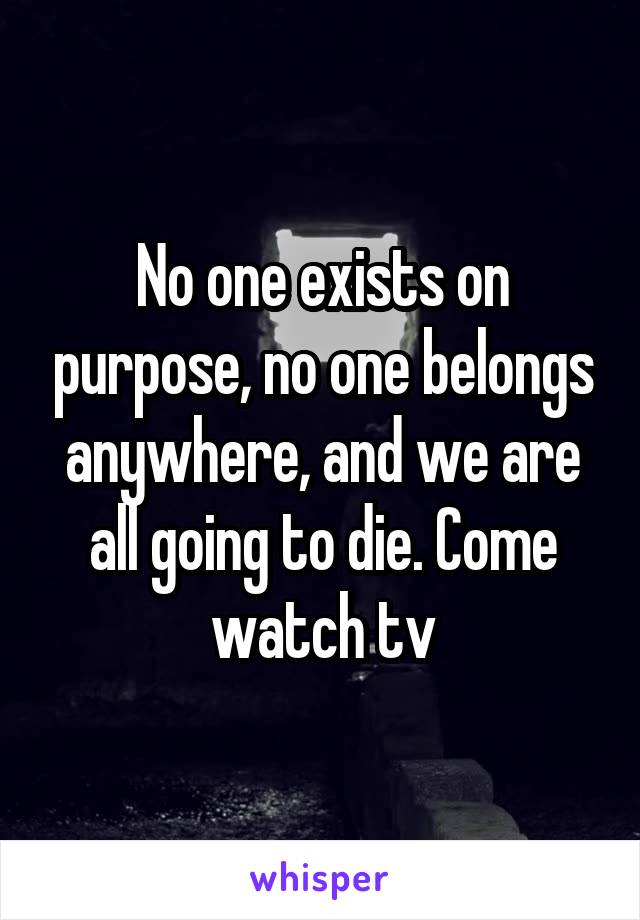 No one exists on purpose, no one belongs anywhere, and we are all going to die. Come watch tv