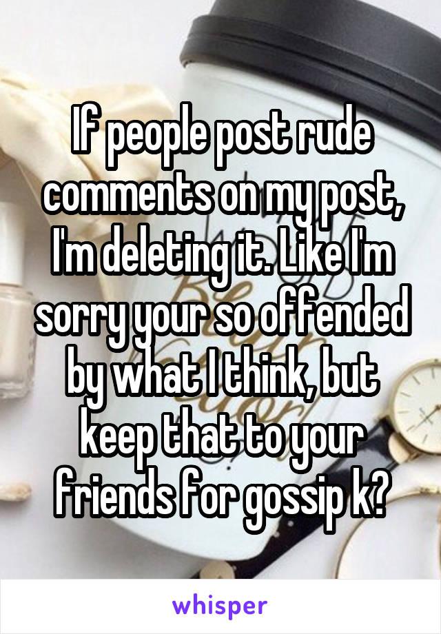 If people post rude comments on my post, I'm deleting it. Like I'm sorry your so offended by what I think, but keep that to your friends for gossip k?