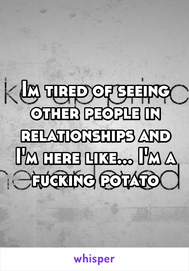 Im tired of seeing other people in relationships and I'm here like... I'm a fucking potato