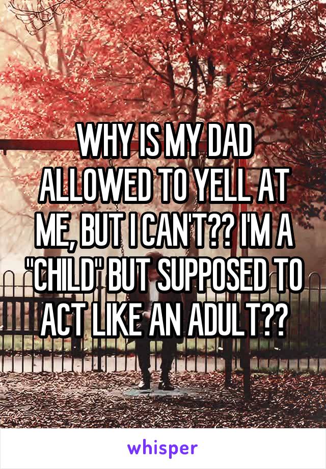WHY IS MY DAD ALLOWED TO YELL AT ME, BUT I CAN'T?? I'M A "CHILD" BUT SUPPOSED TO ACT LIKE AN ADULT??