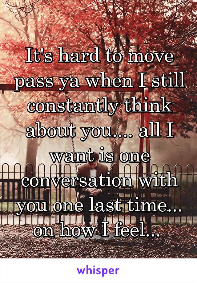 It's hard to move pass ya when I still constantly think about you.... all I want is one conversation with you one last time... on how I feel... 