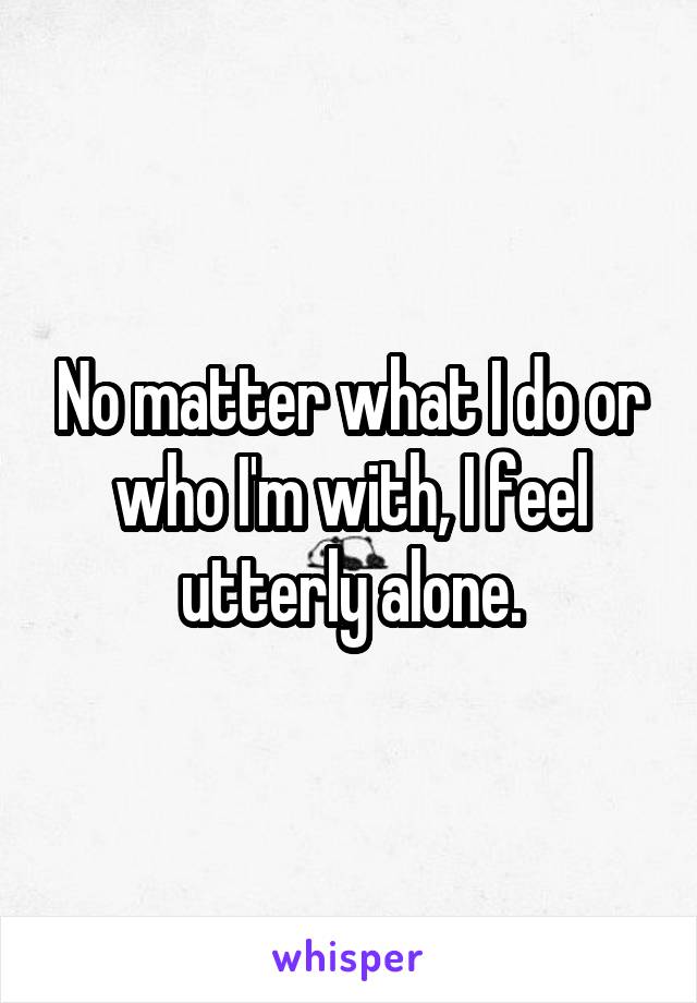 No matter what I do or who I'm with, I feel utterly alone.