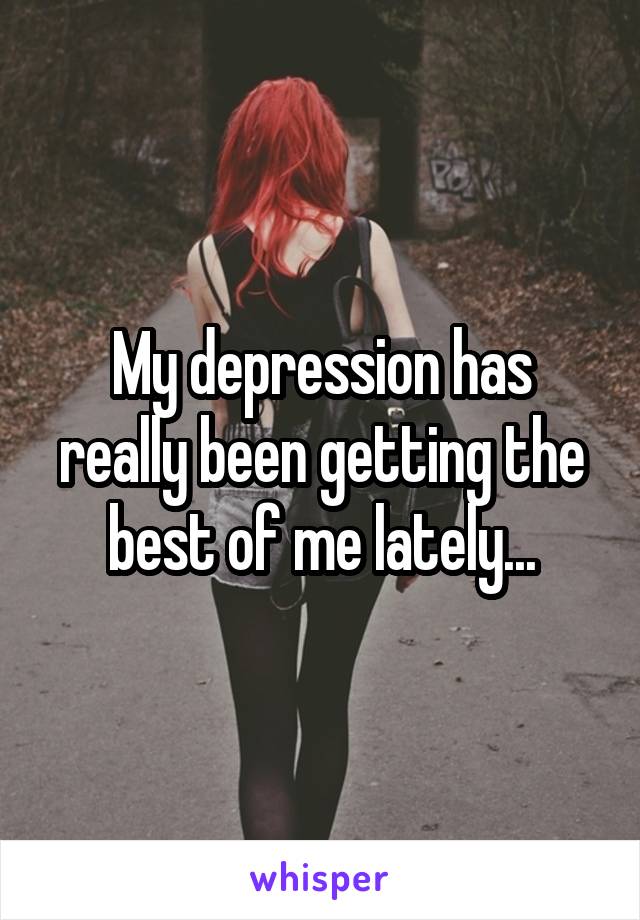 My depression has really been getting the best of me lately...