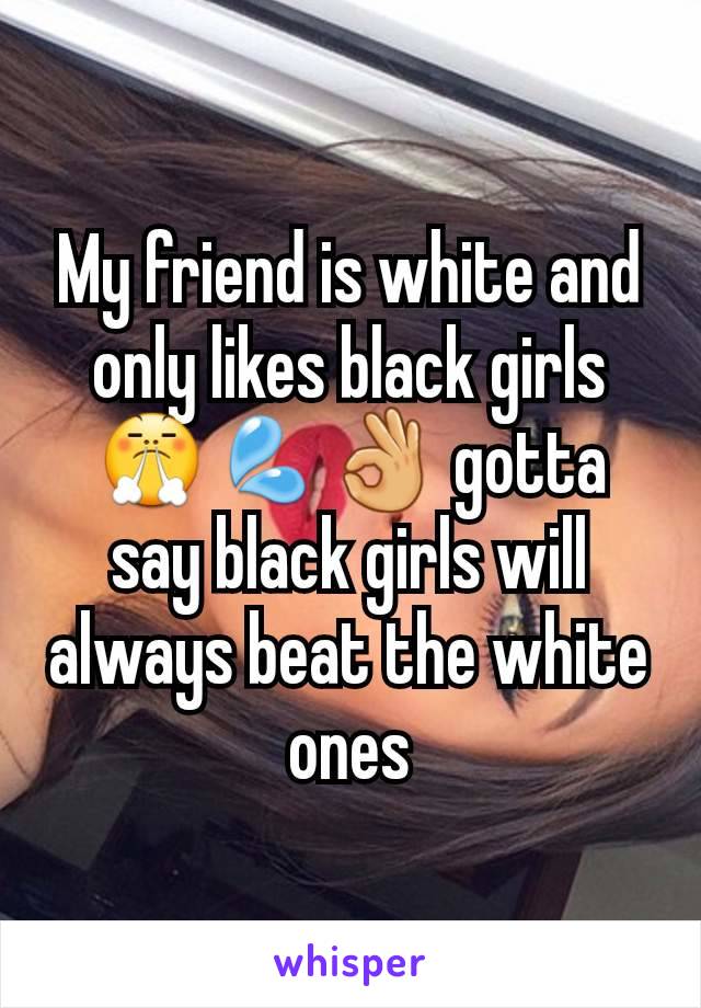 My friend is white and only likes black girls 😤💦👌 gotta say black girls will always beat the white ones