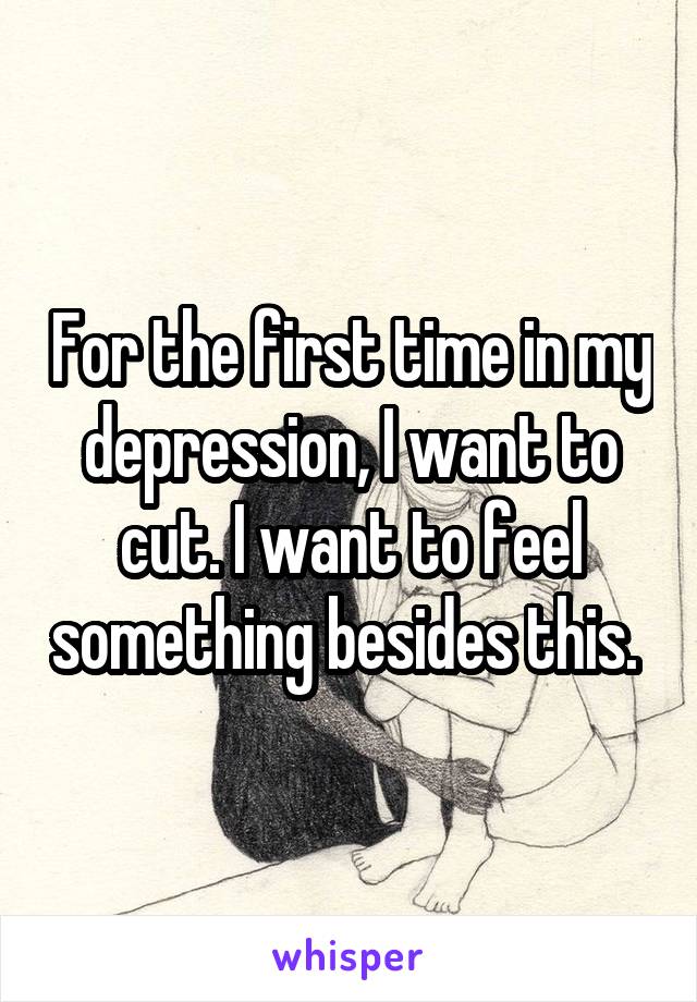 For the first time in my depression, I want to cut. I want to feel something besides this. 