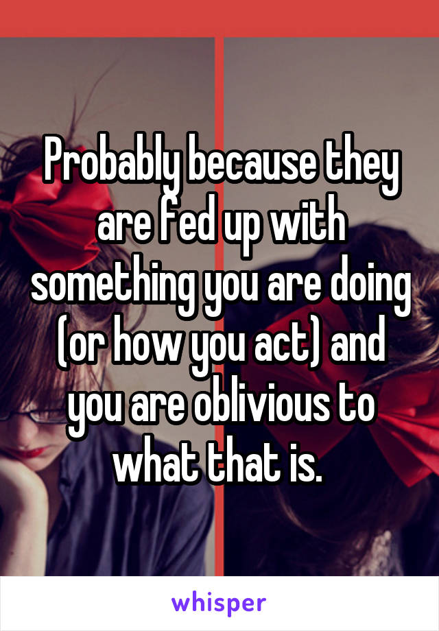Probably because they are fed up with something you are doing (or how you act) and you are oblivious to what that is. 
