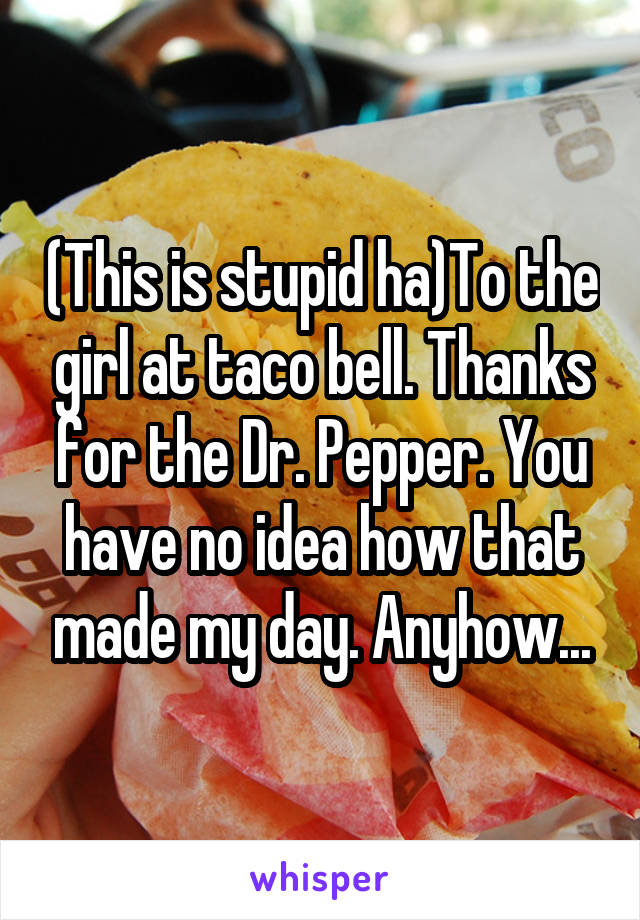 (This is stupid ha)To the girl at taco bell. Thanks for the Dr. Pepper. You have no idea how that made my day. Anyhow...