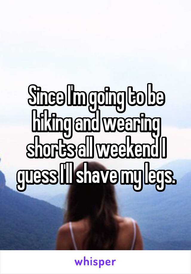 Since I'm going to be hiking and wearing shorts all weekend I guess I'll shave my legs.