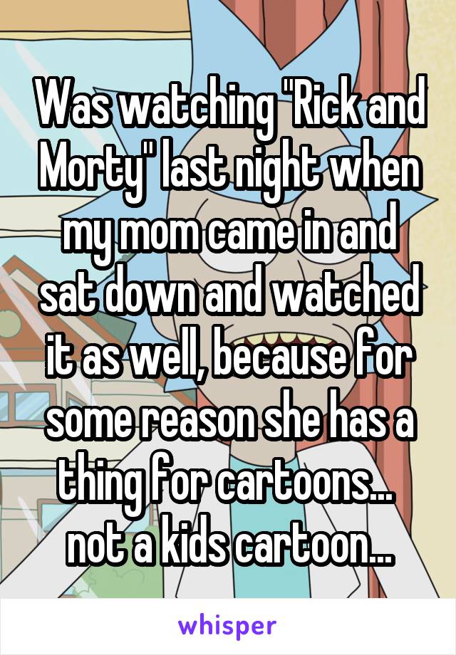 Was watching "Rick and Morty" last night when my mom came in and sat down and watched it as well, because for some reason she has a thing for cartoons... 
not a kids cartoon...