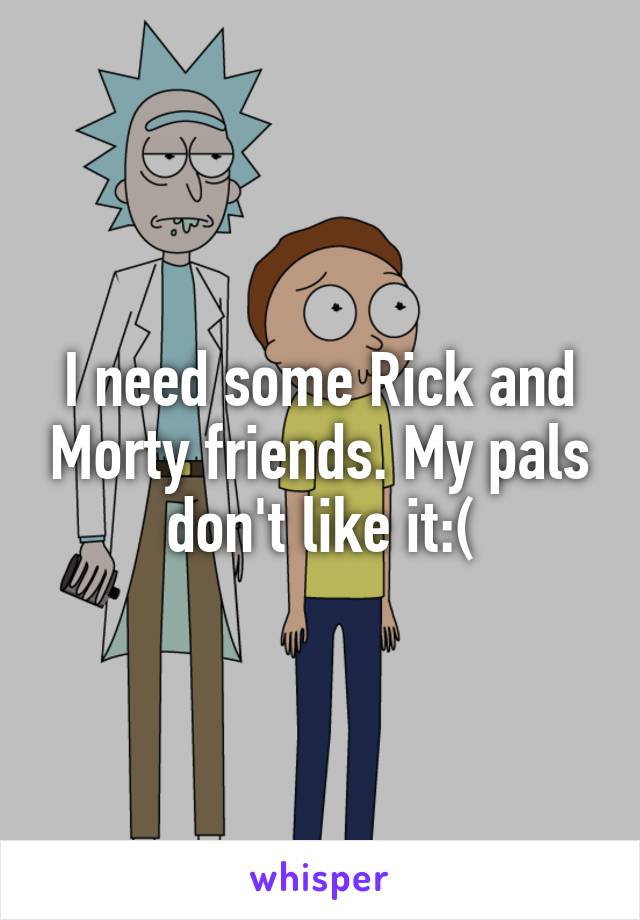I need some Rick and Morty friends. My pals don't like it:(