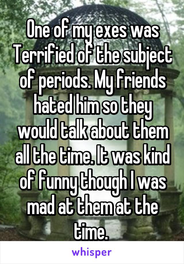 One of my exes was Terrified of the subject of periods. My friends hated him so they would talk about them all the time. It was kind of funny though I was mad at them at the time. 