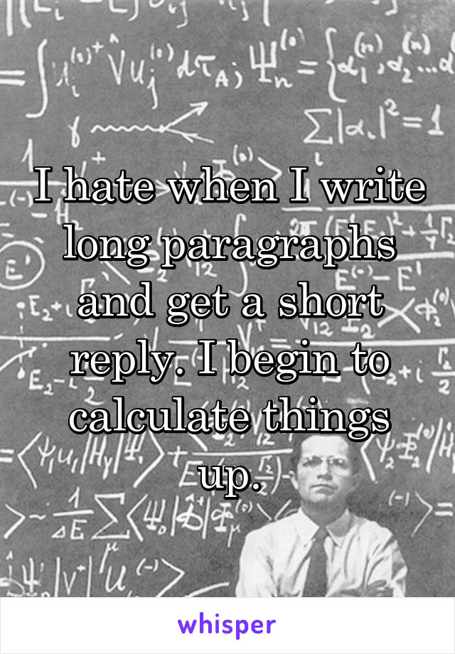 I hate when I write long paragraphs and get a short reply. I begin to calculate things up.