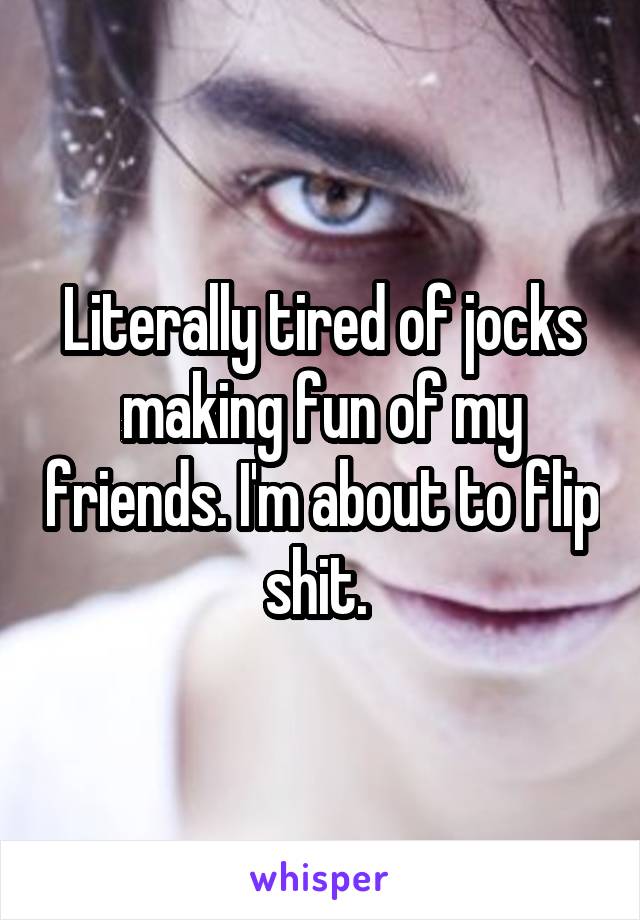 Literally tired of jocks making fun of my friends. I'm about to flip shit. 