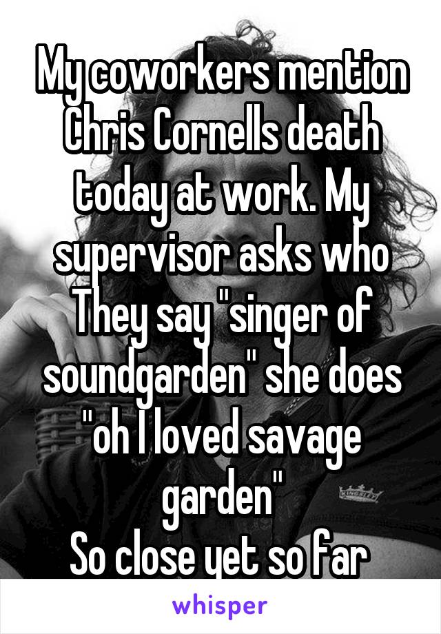 My coworkers mention Chris Cornells death today at work. My supervisor asks who
They say "singer of soundgarden" she does "oh I loved savage garden"
So close yet so far 
