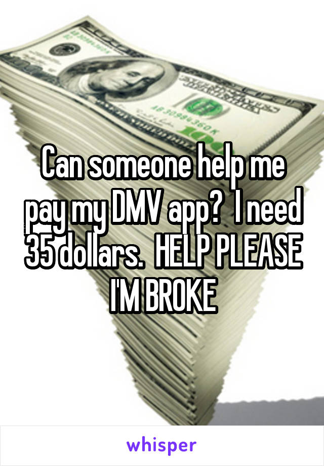Can someone help me pay my DMV app?  I need 35 dollars.  HELP PLEASE I'M BROKE