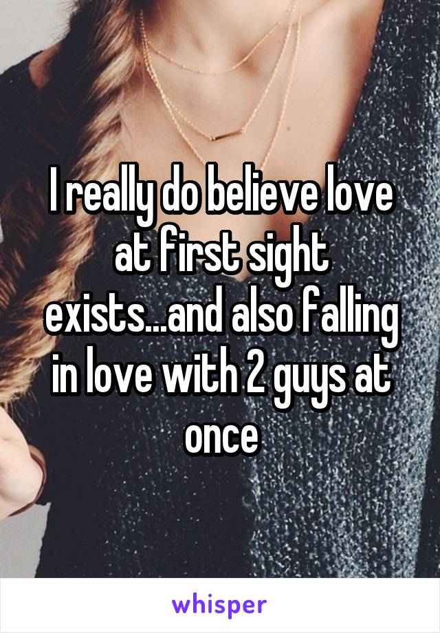 I really do believe love at first sight exists...and also falling in love with 2 guys at once
