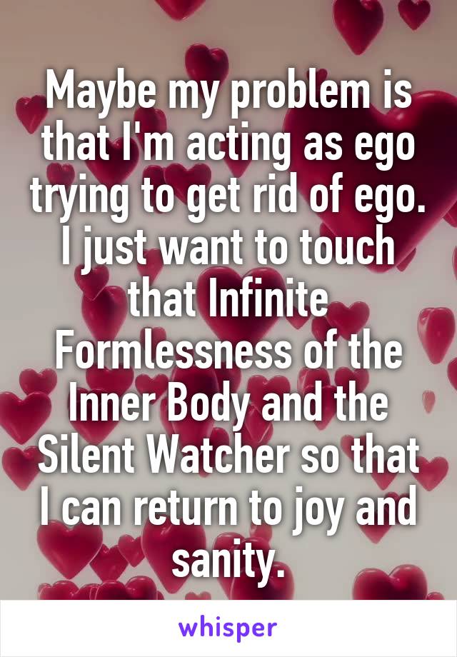 Maybe my problem is that I'm acting as ego trying to get rid of ego.
I just want to touch that Infinite Formlessness of the Inner Body and the Silent Watcher so that I can return to joy and sanity.