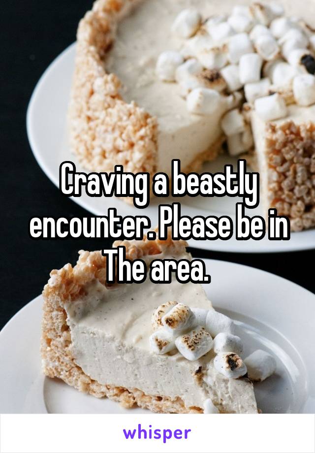 Craving a beastly encounter. Please be in The area. 