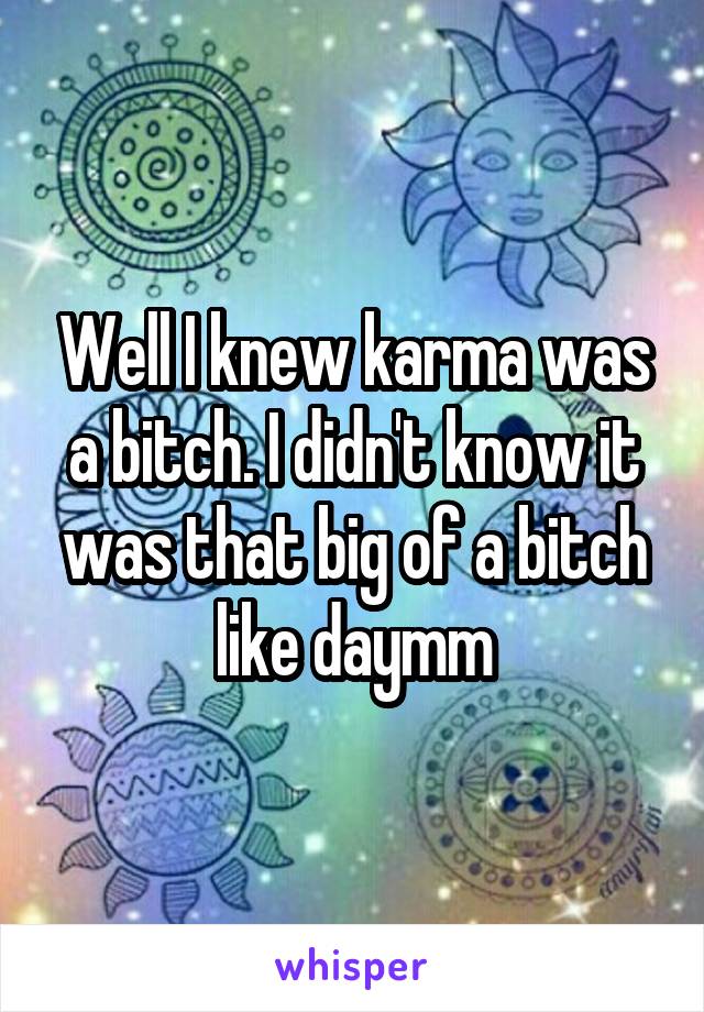 Well I knew karma was a bitch. I didn't know it was that big of a bitch like daymm