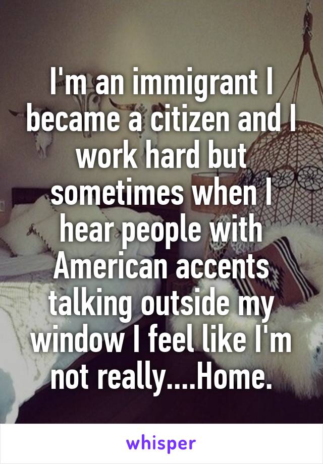 I'm an immigrant I became a citizen and I work hard but sometimes when I hear people with American accents talking outside my window I feel like I'm not really....Home.