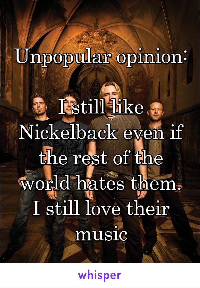 Unpopular opinion: 
I still like Nickelback even if the rest of the world hates them. I still love their music