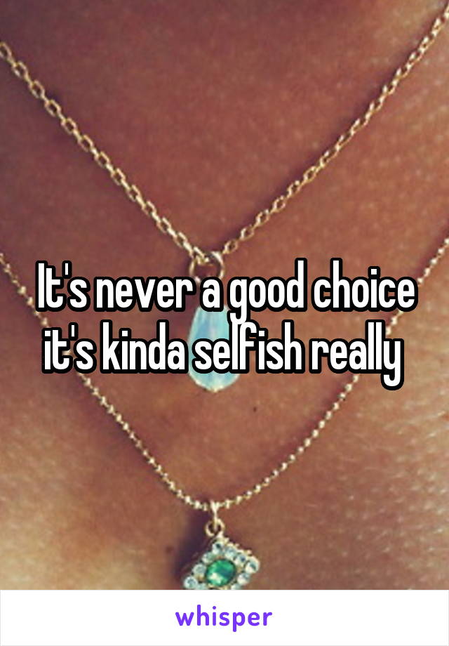It's never a good choice it's kinda selfish really 
