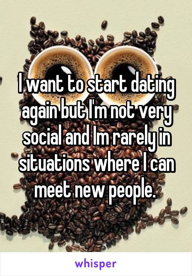 I want to start dating again but I'm not very social and Im rarely in situations where I can meet new people. 