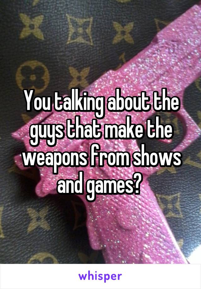 You talking about the guys that make the weapons from shows and games? 