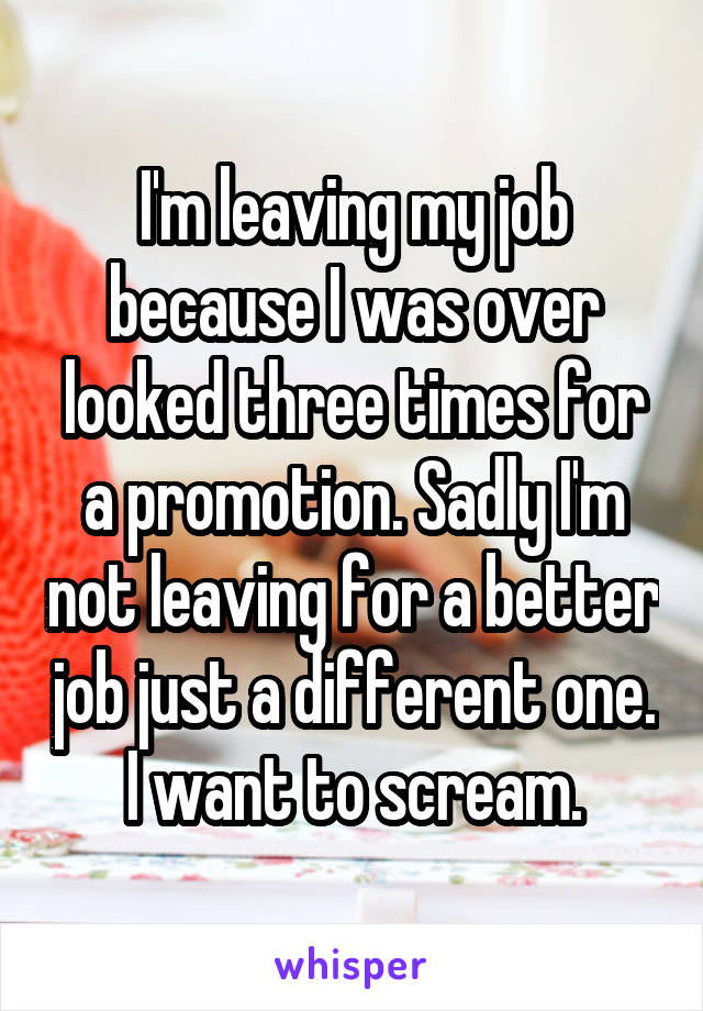 I'm leaving my job because I was over looked three times for a promotion. Sadly I'm not leaving for a better job just a different one. I want to scream.