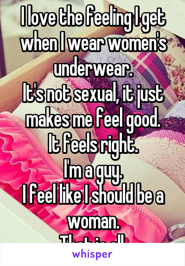 I love the feeling I get when I wear women's underwear.
It's not sexual, it just makes me feel good.
It feels right.
I'm a guy.
I feel like I should be a woman.
That is all.