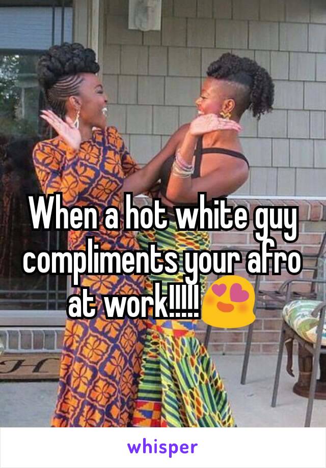 When a hot white guy compliments your afro at work!!!!!😍