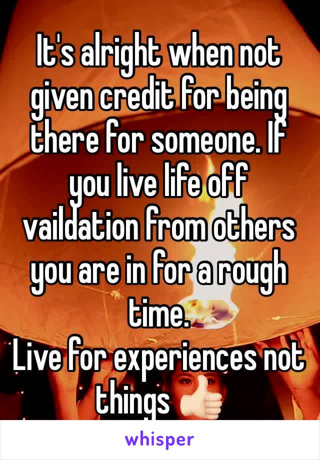 It's alright when not given credit for being there for someone. If you live life off vaildation from others you are in for a rough time. 
Live for experiences not things 👍🏻