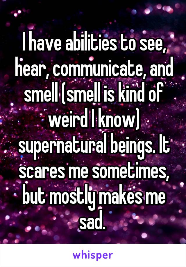 I have abilities to see, hear, communicate, and smell (smell is kind of weird I know) supernatural beings. It scares me sometimes, but mostly makes me sad. 
