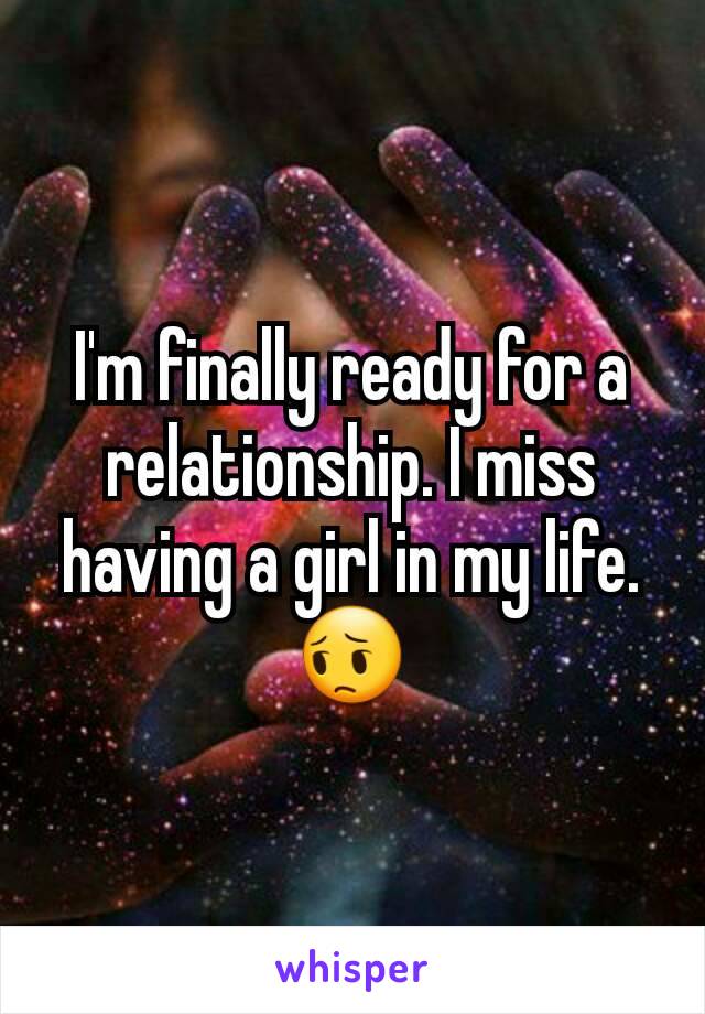 I'm finally ready for a relationship. I miss having a girl in my life. 😔