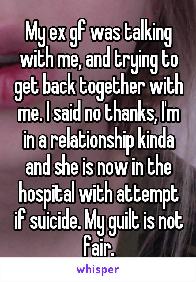 My ex gf was talking with me, and trying to get back together with me. I said no thanks, I'm in a relationship kinda and she is now in the hospital with attempt if suicide. My guilt is not fair.