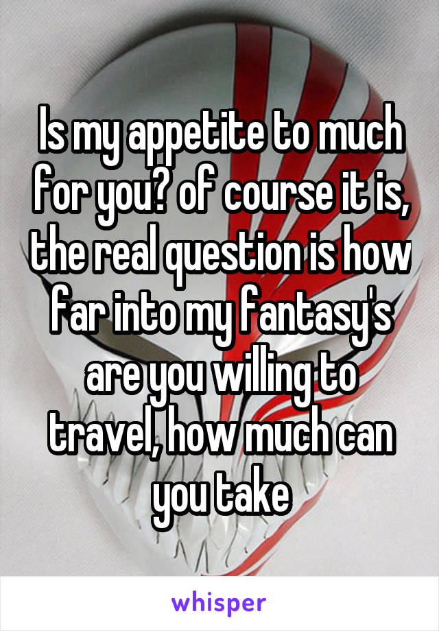 Is my appetite to much for you? of course it is, the real question is how far into my fantasy's are you willing to travel, how much can you take