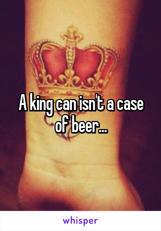 A king can isn't a case of beer...