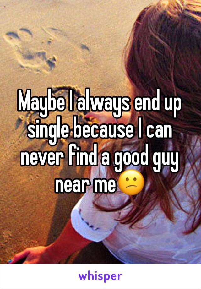 Maybe I always end up single because I can never find a good guy near me😕