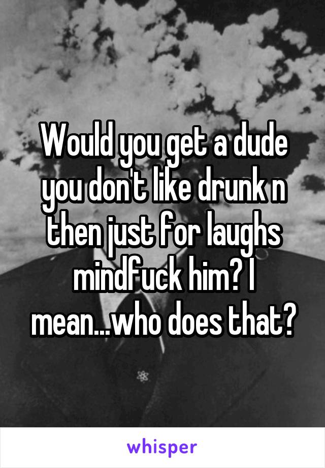 Would you get a dude you don't like drunk n then just for laughs mindfuck him? I mean...who does that?